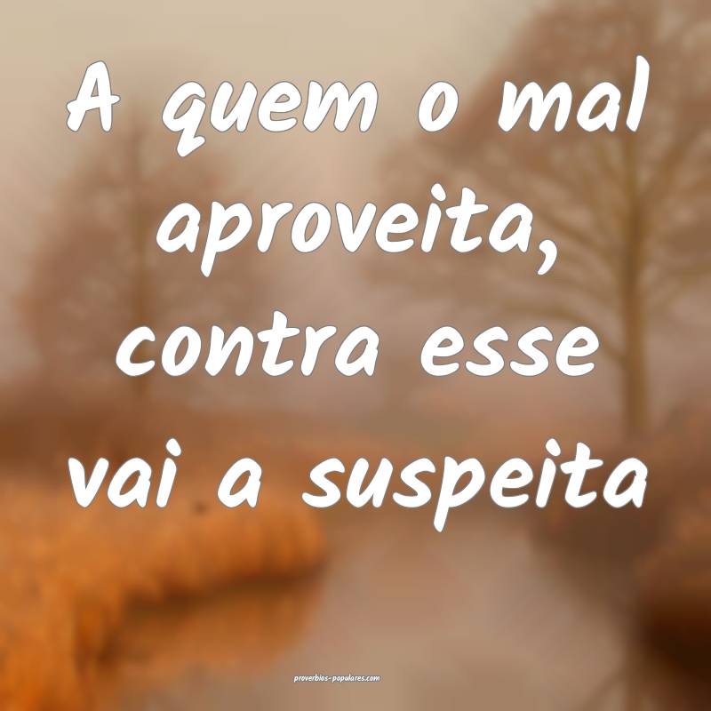 A quem o mal aproveita, contra esse vai a suspeita...