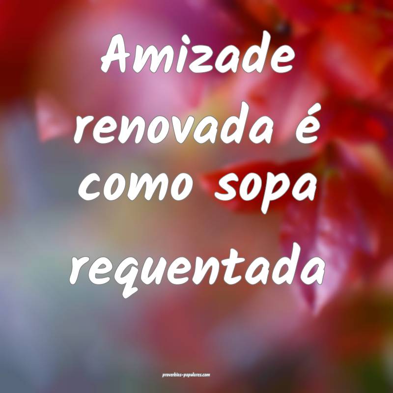 Amizade renovada é como sopa requentada ...