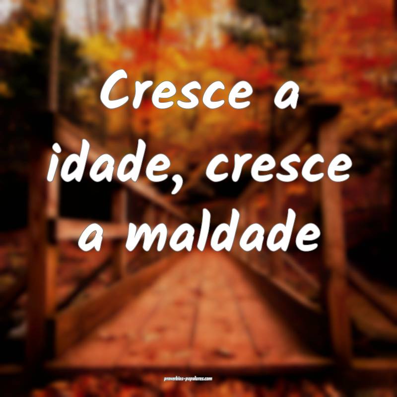 Cresce a idade, cresce a maldade...