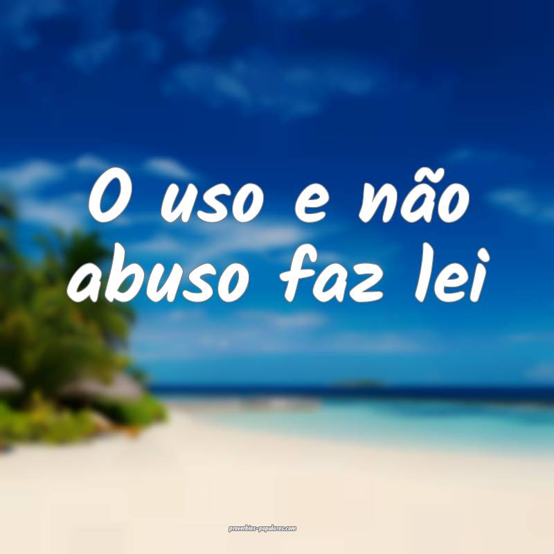 O uso e não abuso faz lei...