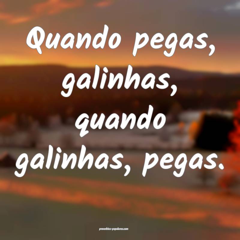 Quando pegas, galinhas, quando galinhas, pegas.
...