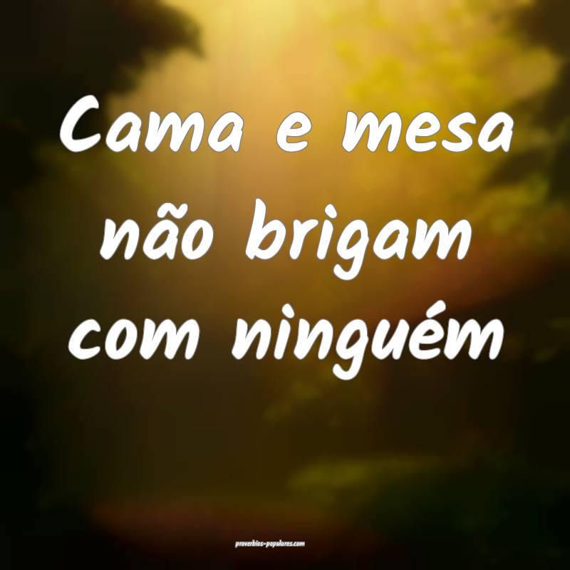 Cama e mesa não brigam com ninguém...