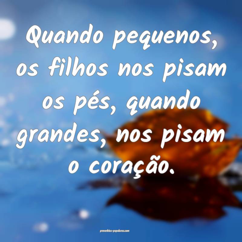 Quando pequenos, os filhos nos pisam os pés, quando grandes, nos pisa...