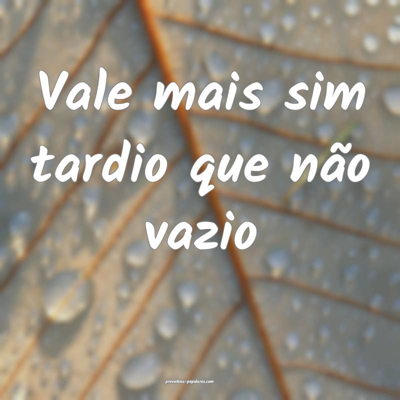 Vale mais sim tardio que não vazio ...