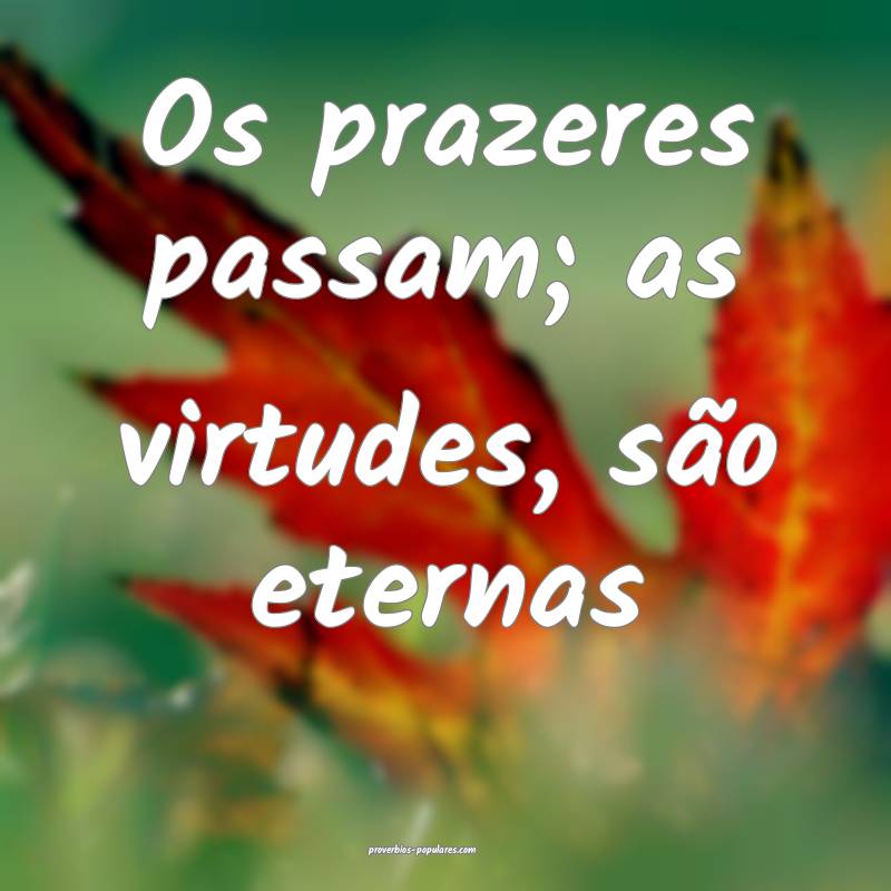 Os prazeres passam; as virtudes, são eternas...
