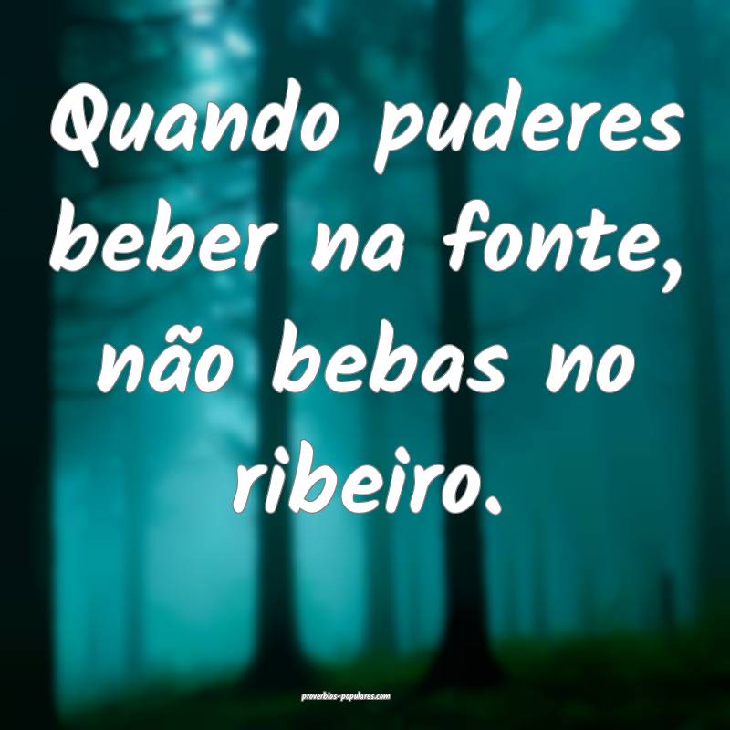 Quando puderes beber na fonte, não bebas no ribeiro.
...