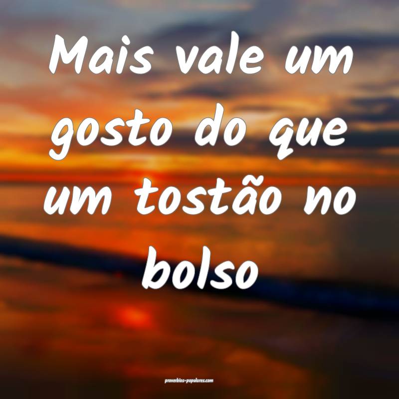 Mais vale um gosto do que um tostão no bolso ...