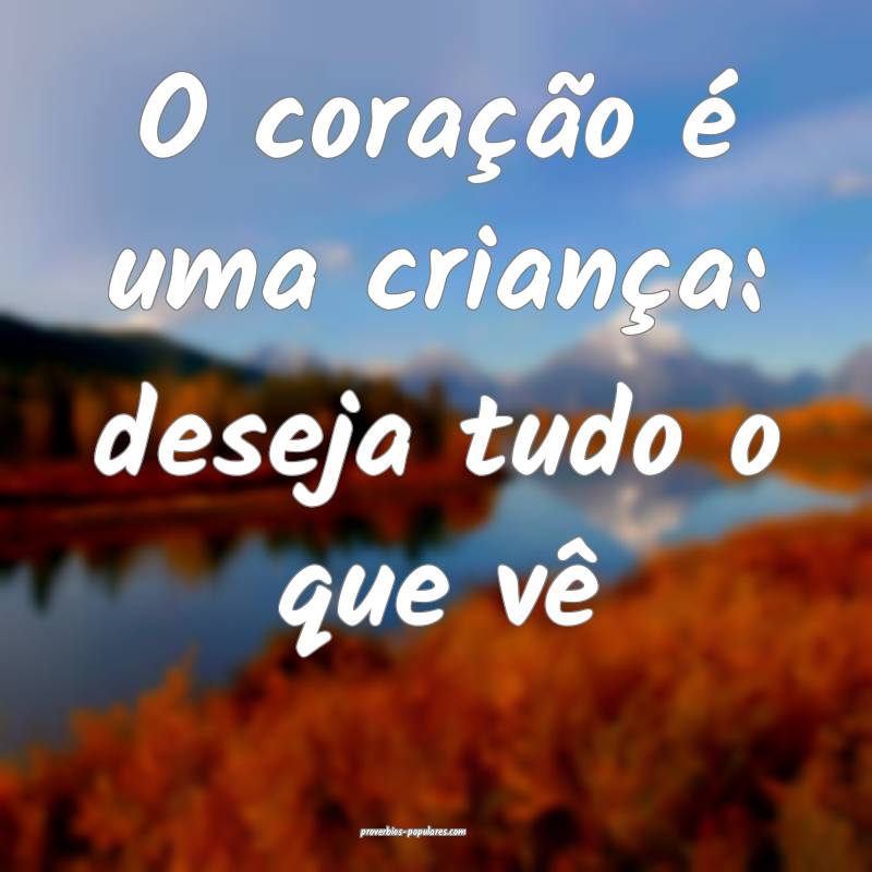 O coração é uma criança: deseja tudo o que vê...