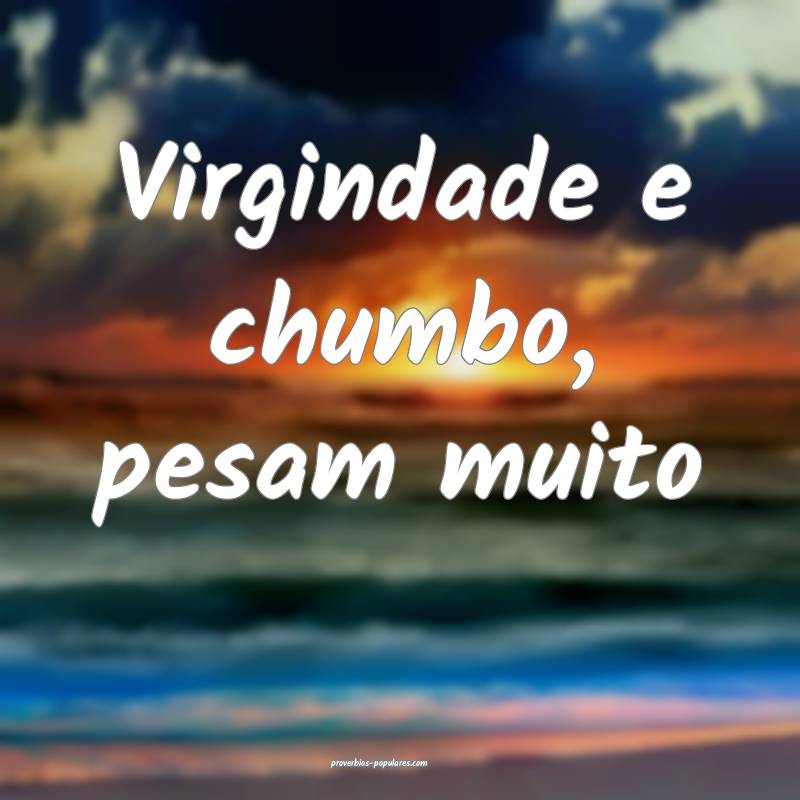 Virgindade e chumbo, pesam muito...