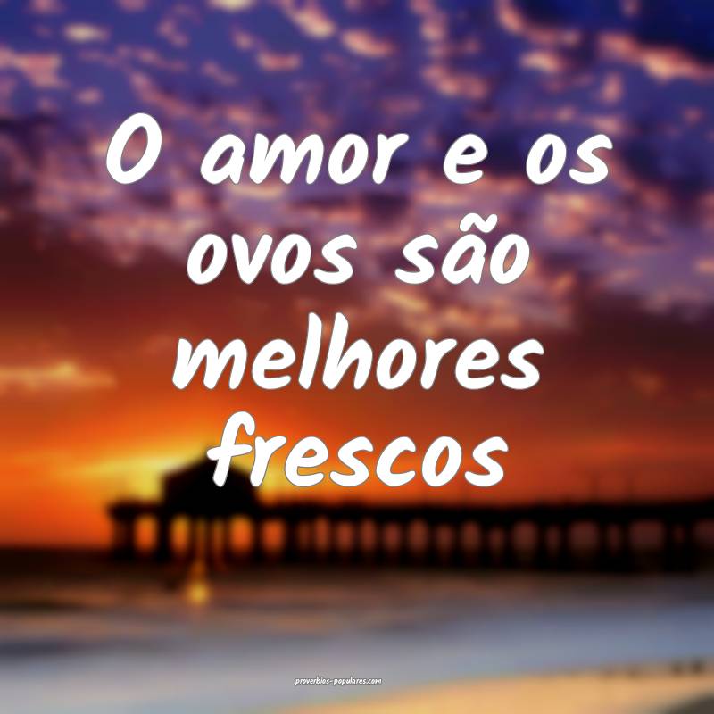 O amor e os ovos são melhores frescos...