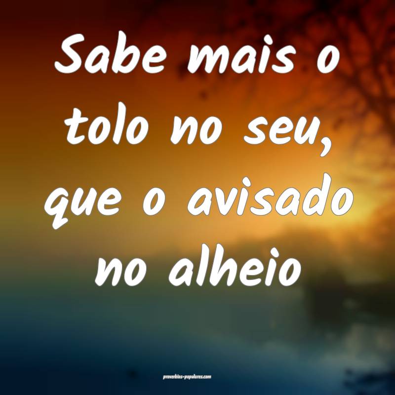 Sabe mais o tolo no seu, que o avisado no alheio...