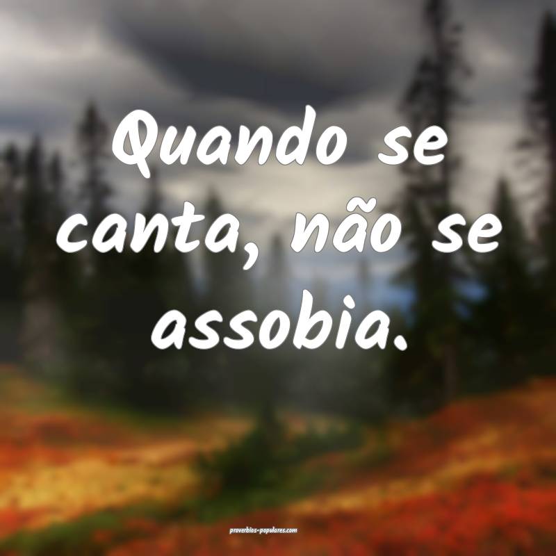 Quando se canta, não se assobia.
...