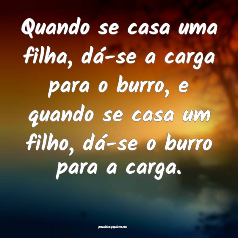 Quando se casa uma filha, dá-se a carga para o burro, e quando se cas...
