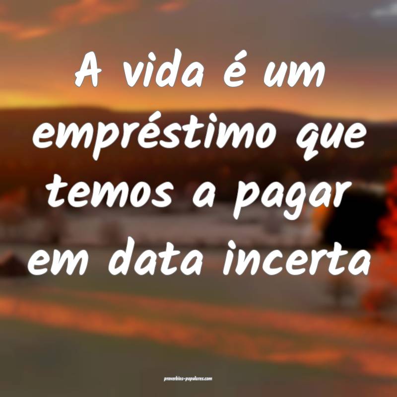 A vida é um empréstimo que temos a pagar em data incerta...