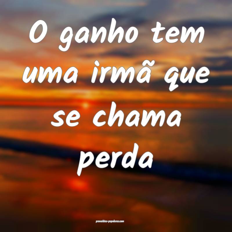 O ganho tem uma irmã que se chama perda...