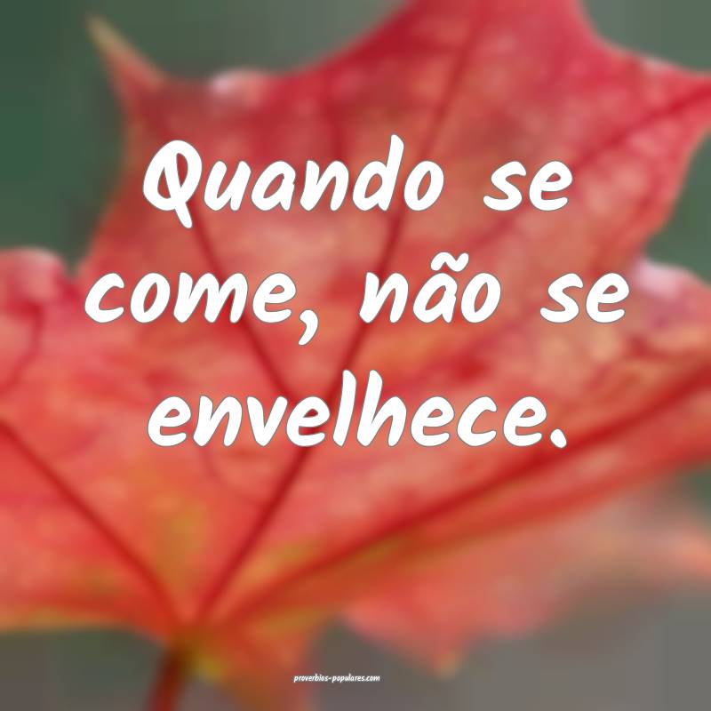 Quando se come, não se envelhece.
 ...