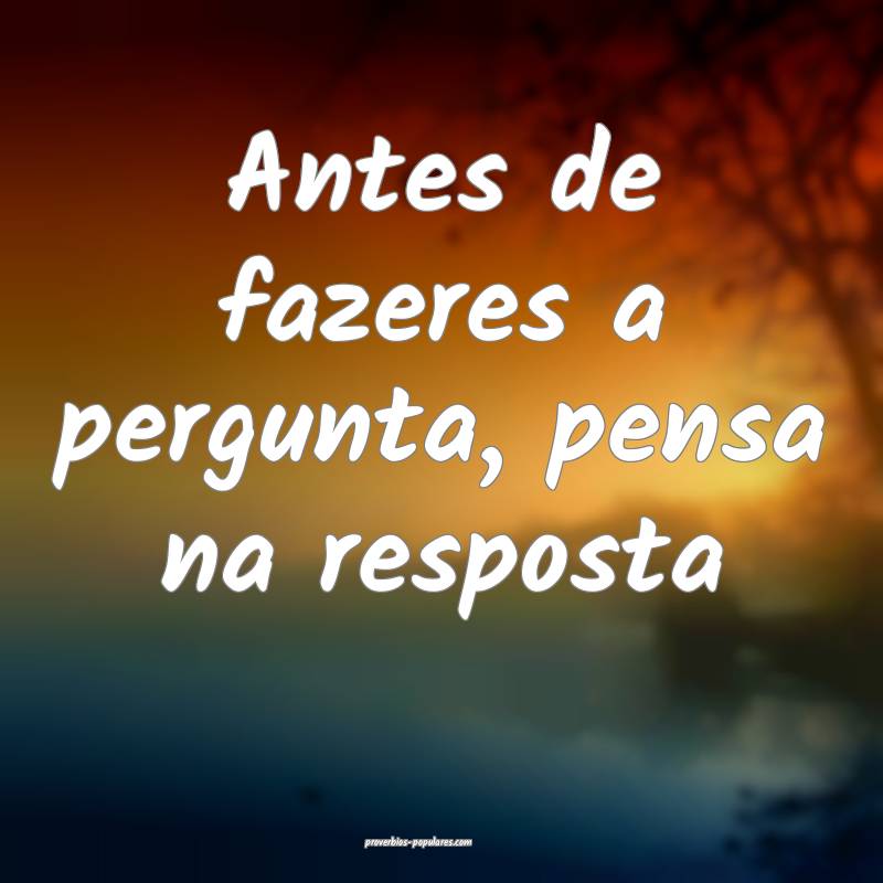 Antes de fazeres a pergunta, pensa na resposta...
