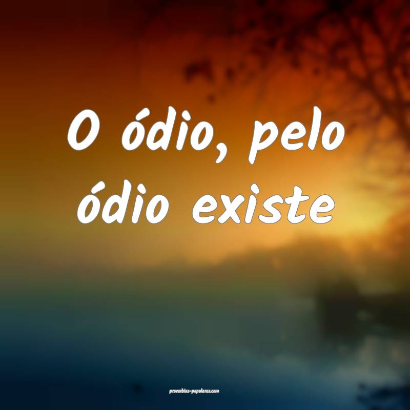 O ódio, pelo ódio existe ...