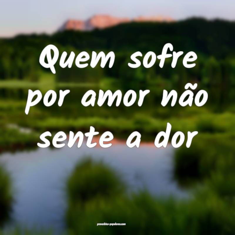 Quem sofre por amor não sente a dor ...