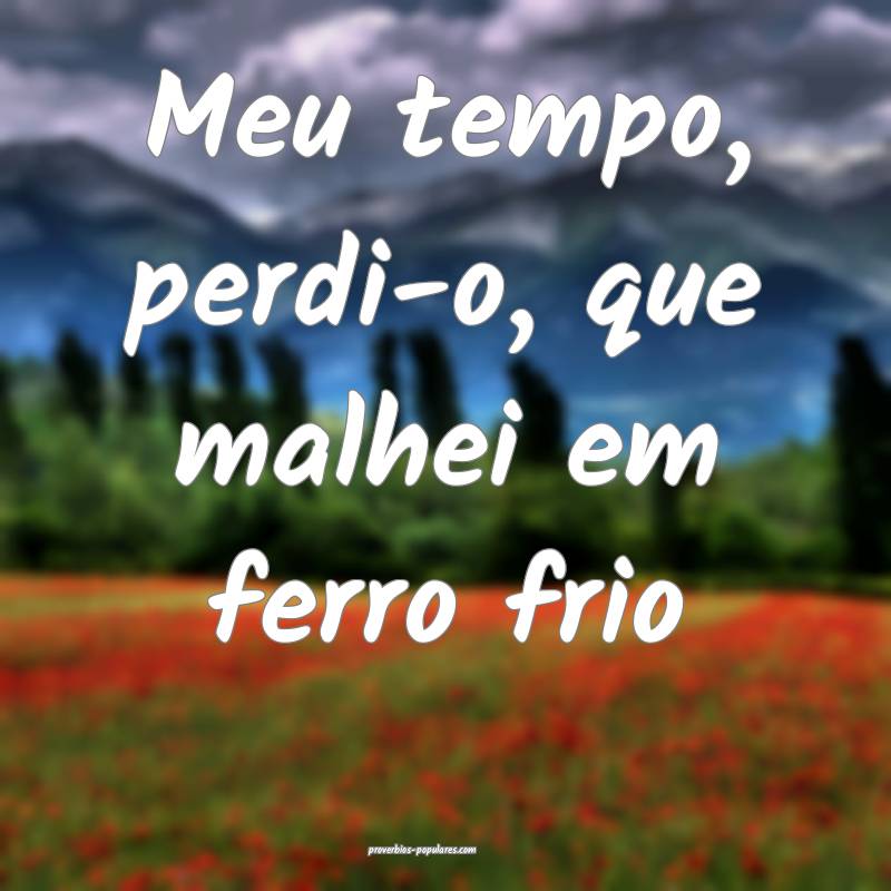 Meu tempo, perdi-o, que malhei em ferro frio ...