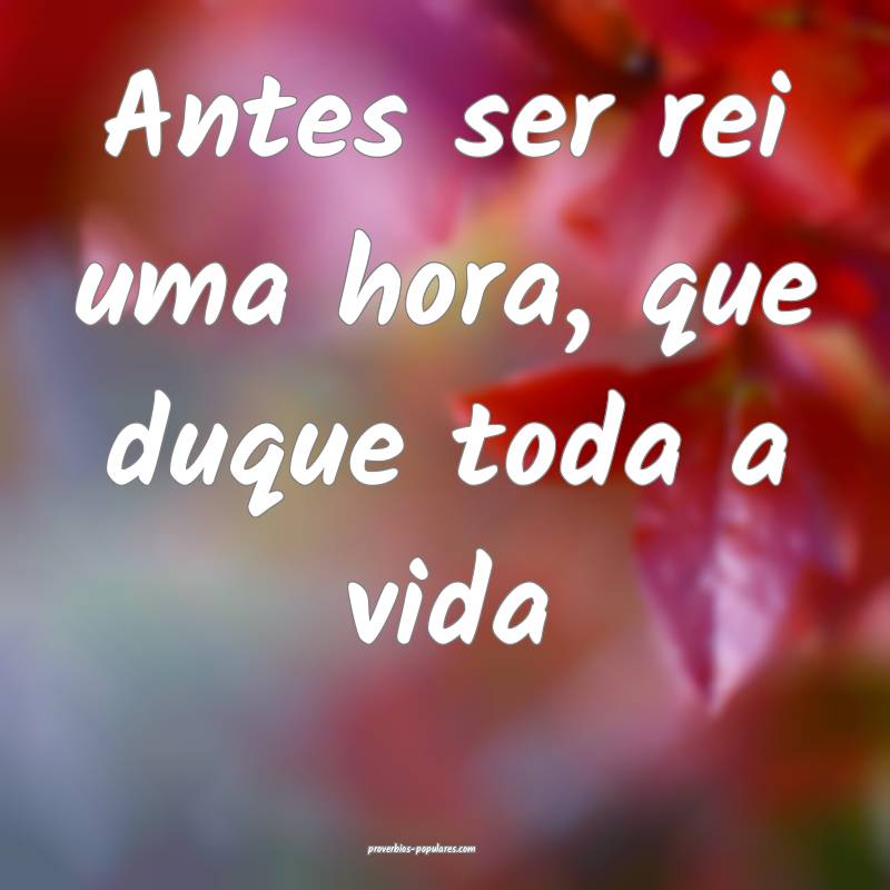 Antes ser rei uma hora, que duque toda a vida ...