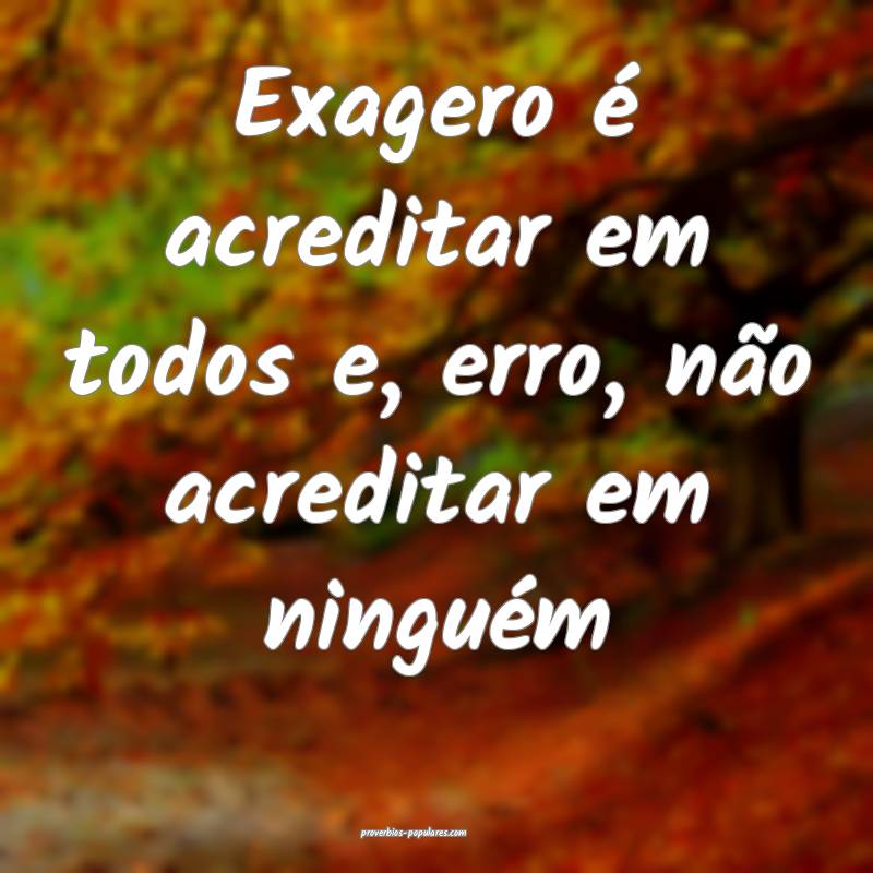 Exagero é acreditar em todos e, erro, não acreditar em ninguém...