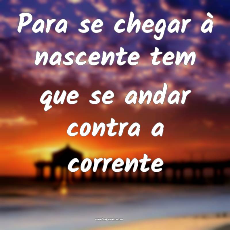 Para se chegar à nascente tem que se andar contra a corrente...