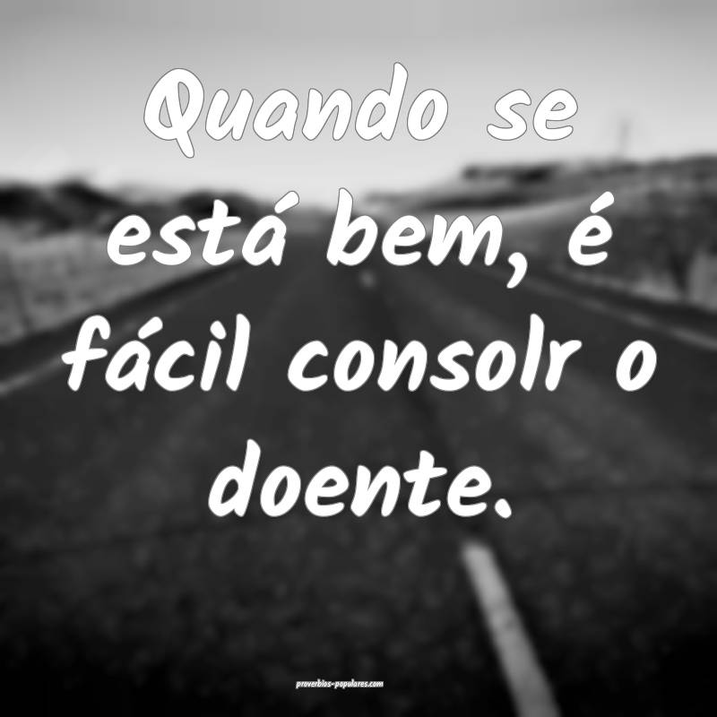 Quando se está bem, é fácil consolr o doente.
...