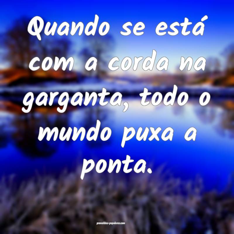 Quando se está com a corda na garganta, todo o mundo puxa a ponta.
...