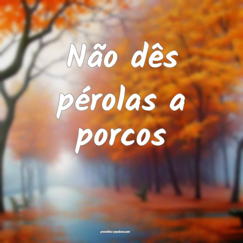 Não dês pérolas a porcos...