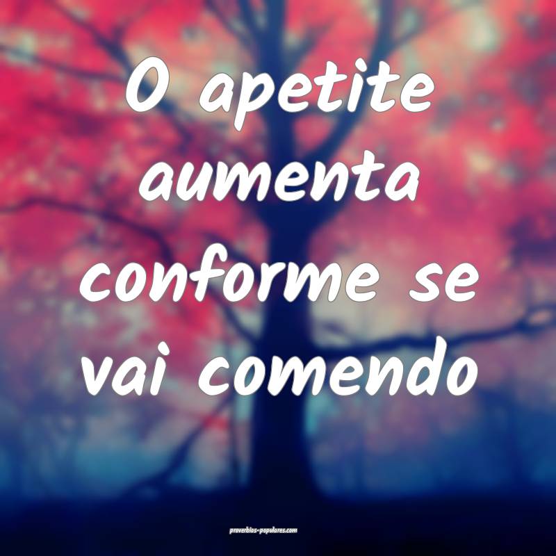 O apetite aumenta conforme se vai comendo...