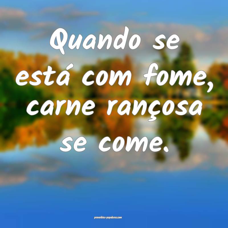 Quando se está com fome, carne rançosa se come.
...