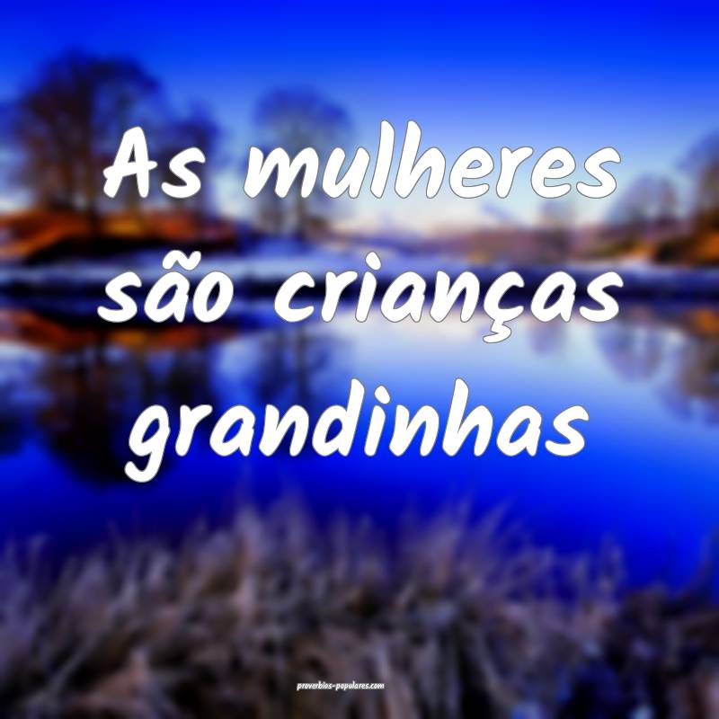 As mulheres são crianças grandinhas...