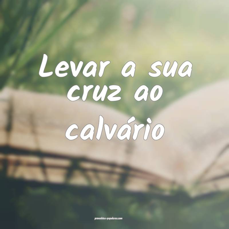 Levar a sua cruz ao calvário ...