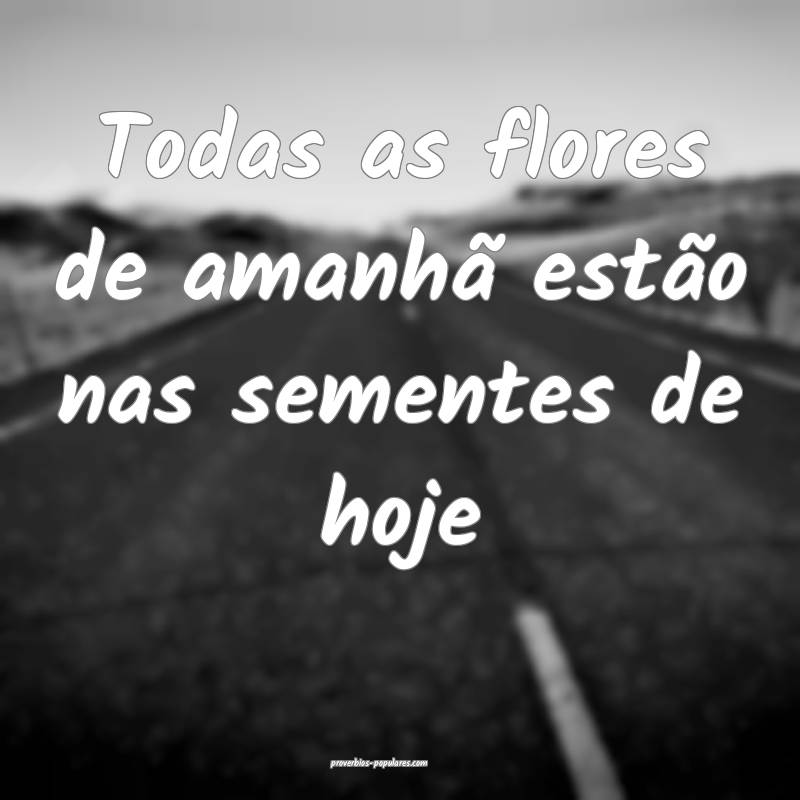 Todas as flores de amanhã estão nas sementes de hoje...