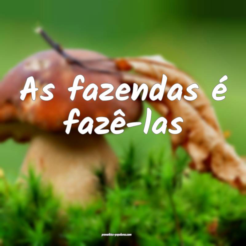 As fazendas é fazê-las ...