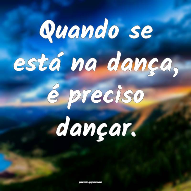 Quando se está na dança, é preciso dançar.
 ...