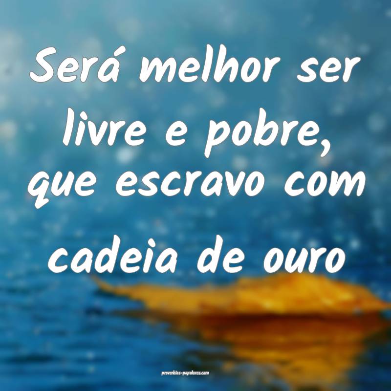 Será melhor ser livre e pobre, que escravo com cadeia de ouro...