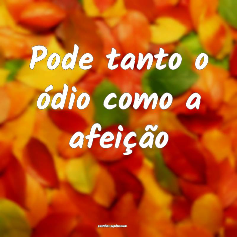 Pode tanto o ódio como a afeição ...