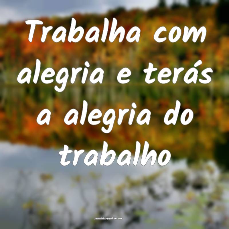 Trabalha com alegria e terás a alegria do trabalho...