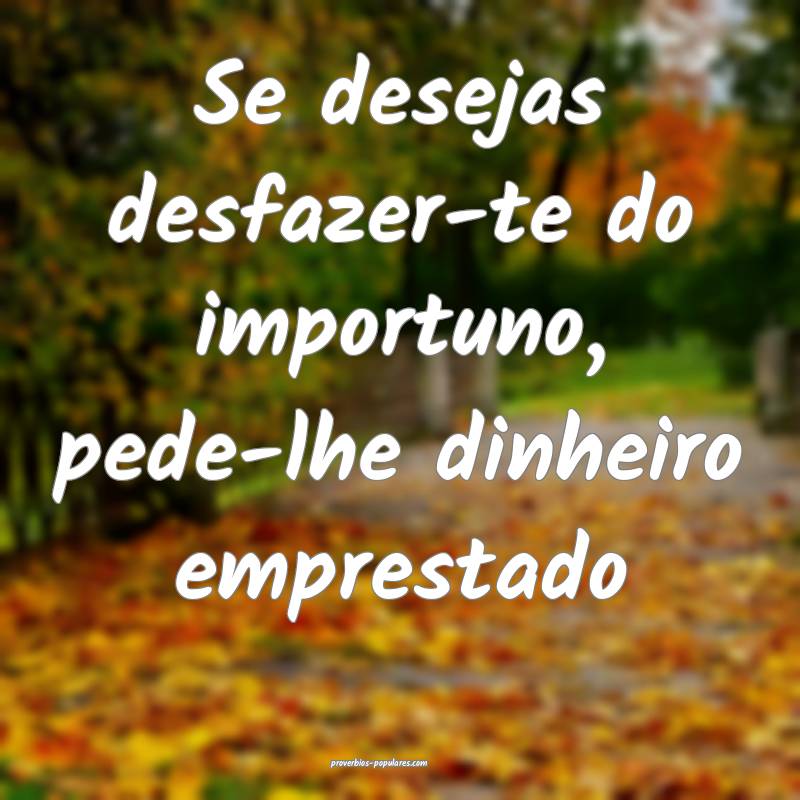 Se desejas desfazer-te do importuno, pede-lhe dinheiro emprestado...