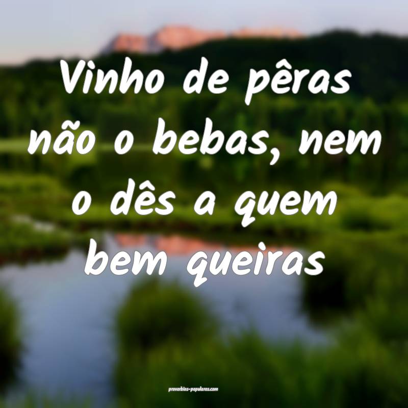 Vinho de pêras não o bebas, nem o dês a quem be ...