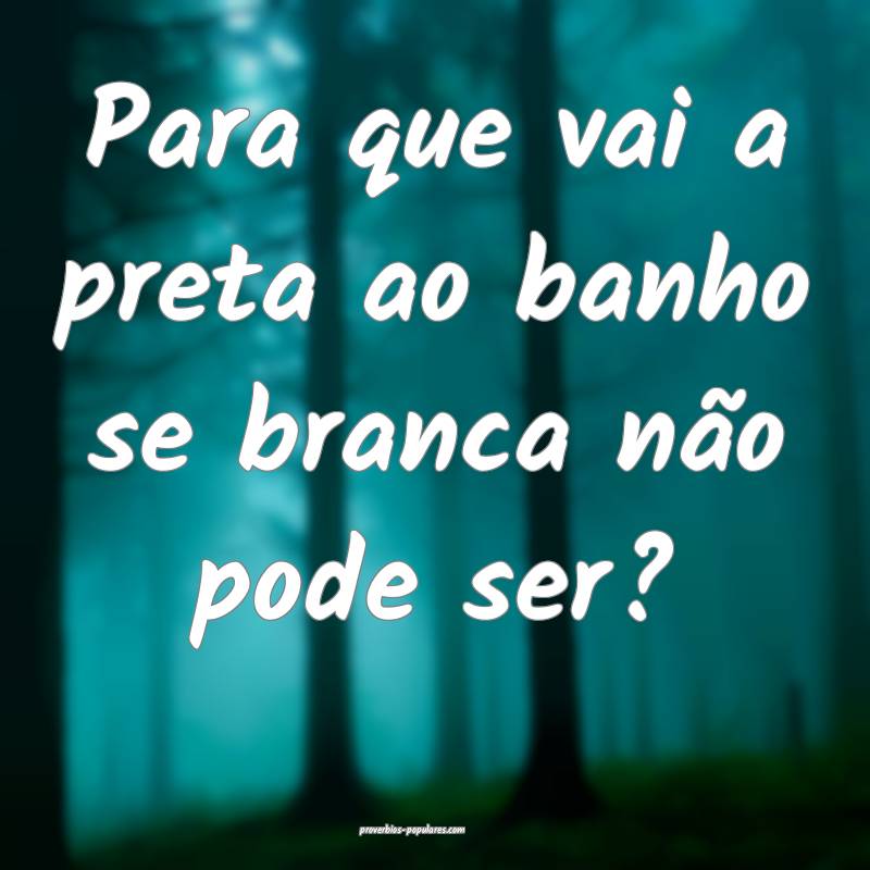 Para que vai a preta ao banho se branca não pode  ...