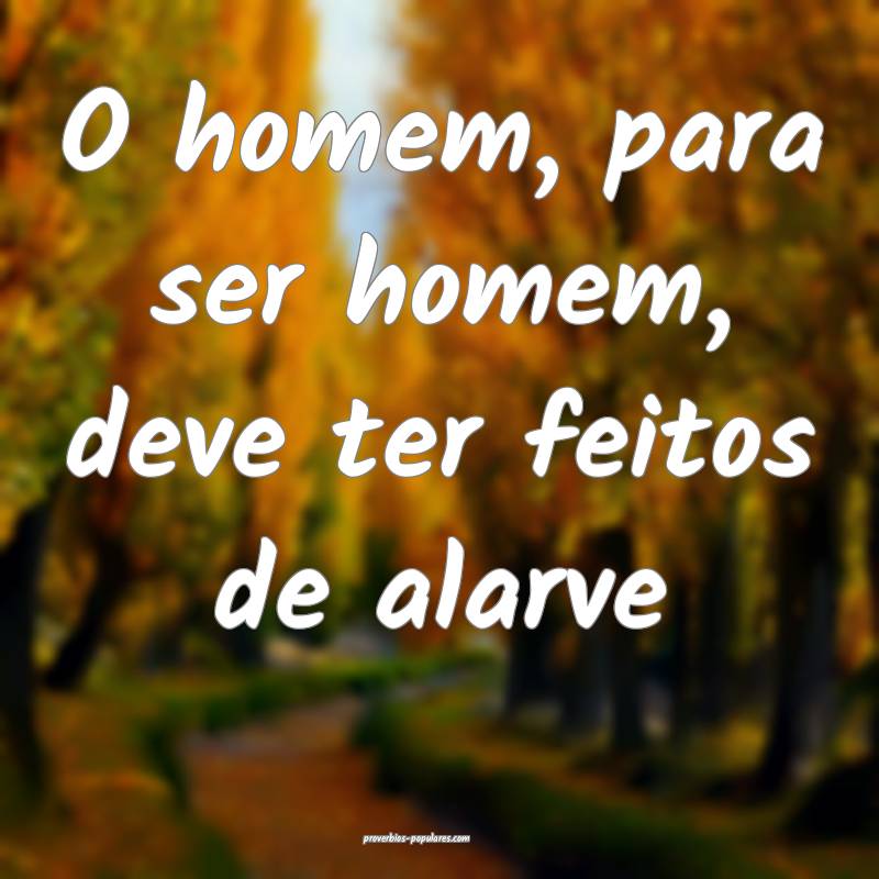 O homem, para ser homem, deve ter feitos de alarve...