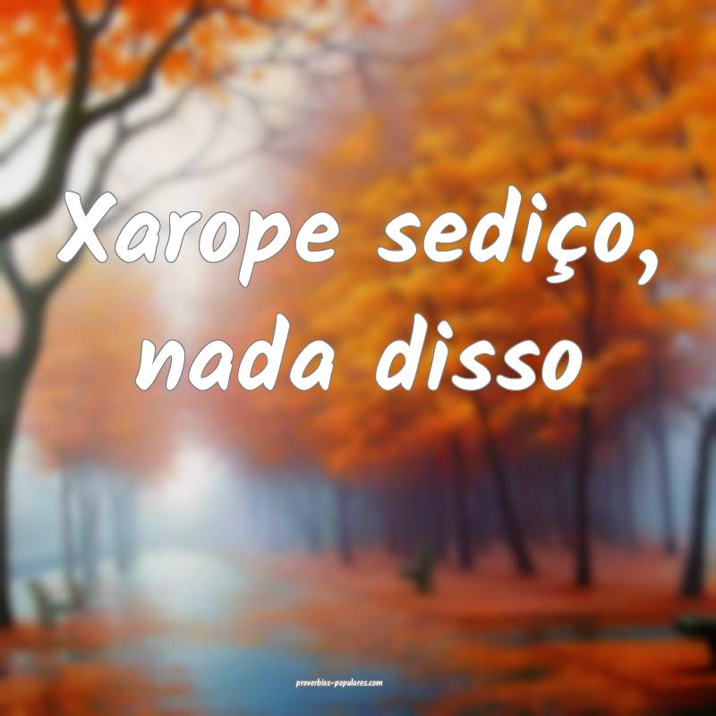 Xarope sediço, nada disso...