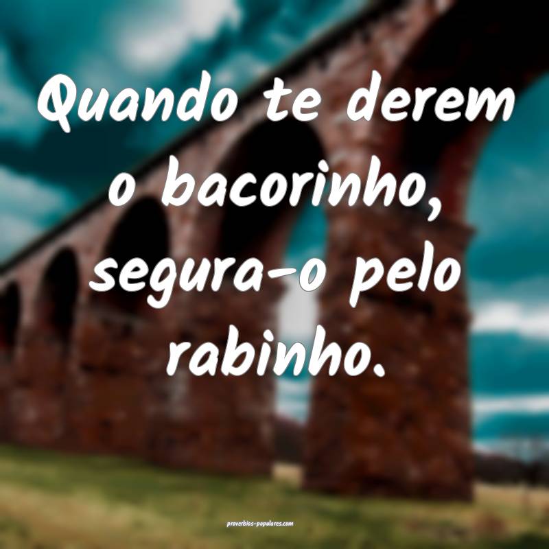 Quando te derem o bacorinho, segura-o pelo rabinho.
...