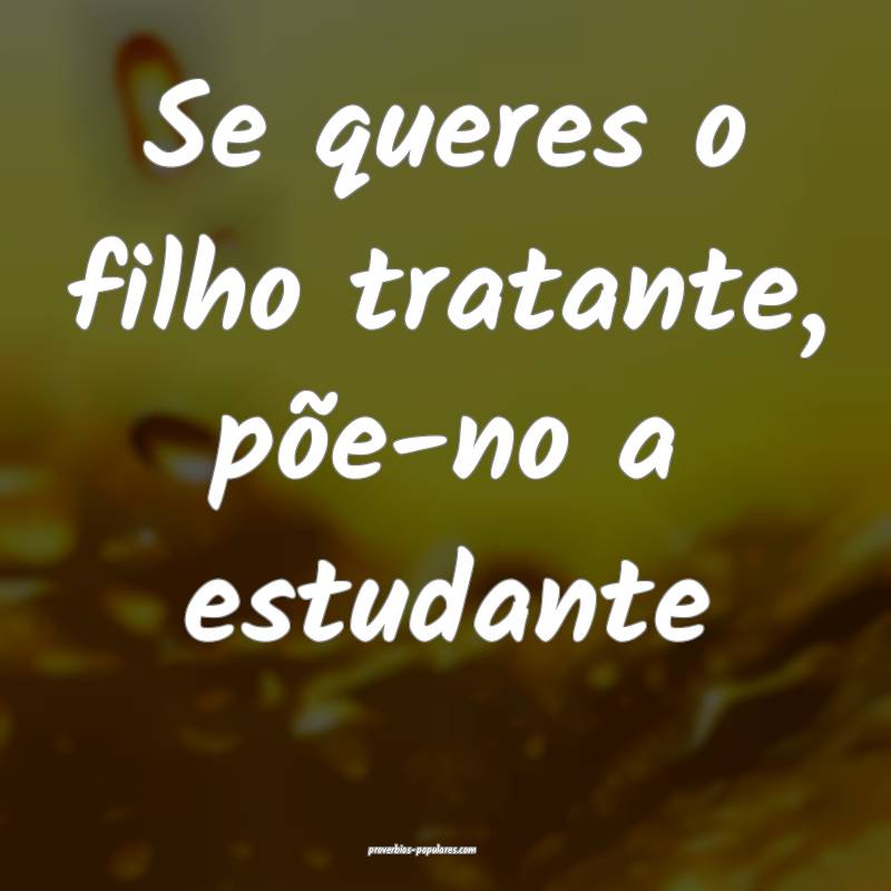 Se queres o filho tratante, põe-no a estudante ...