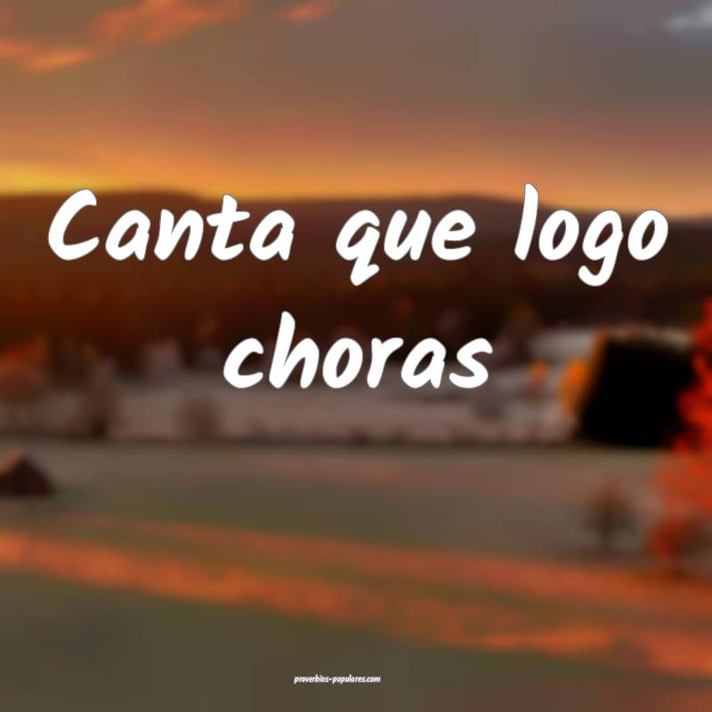 Canta que logo choras ...
