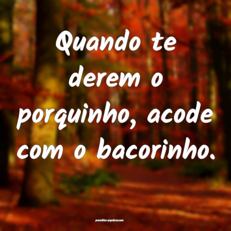 Quando te derem o porquinho, acode com o bacorinho.
...