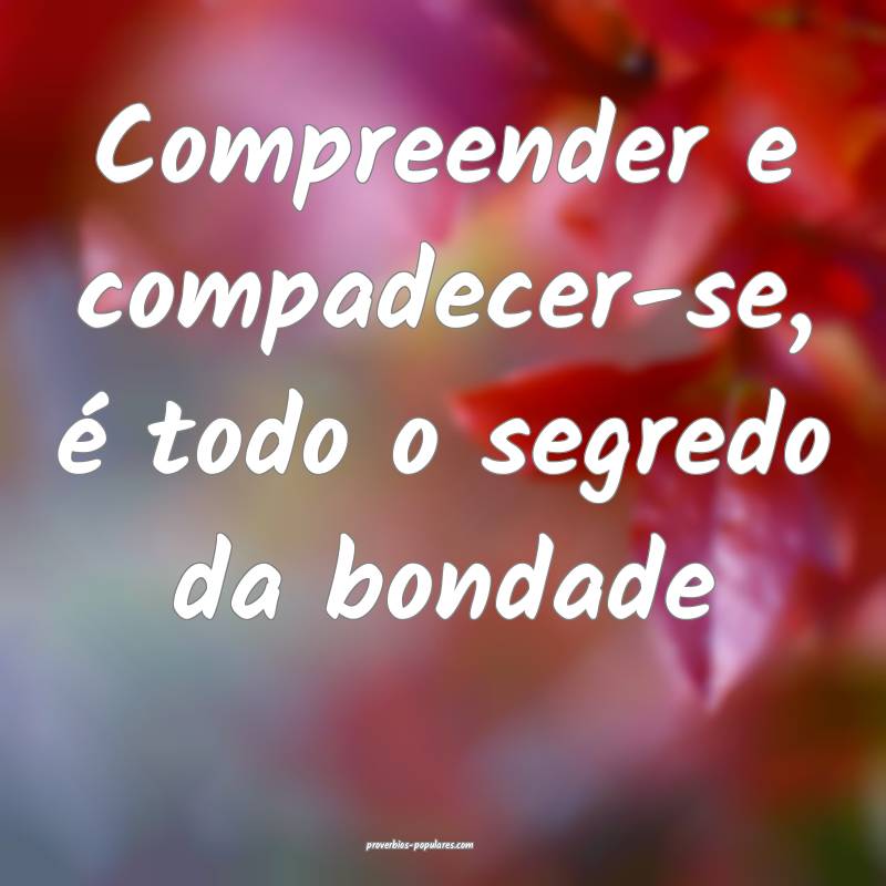 Compreender e compadecer-se, é todo o segredo da bondade...
